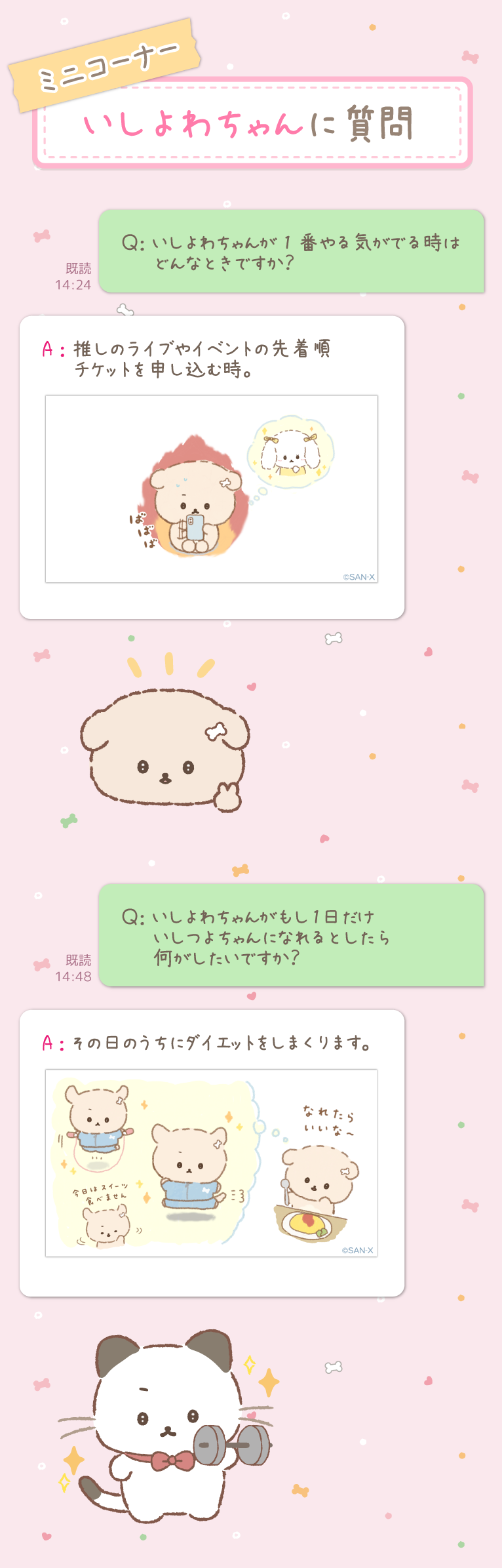 ～ミニコーナー　いしよわちゃんに質問～ Ｑ：いしよわちゃんが1番やる気がでる時はどんなときですか？
Ａ：推しのライブやイベントの先着順チケットを申し込む時。

Ｑ：いしよわちゃんがもし1日だけいしつよちゃんになれるとしたら何がしたいですか？
Ａ：その日のうちにダイエットをしまくります。