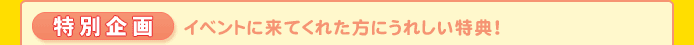 特別企画 イベントに来てくれた方にうれしい特典!
