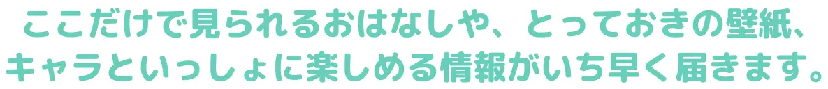 ここだけで見られるおはなしや、とっておきの壁紙、キャラといっしょに楽しめる情報がいち早く届きます。