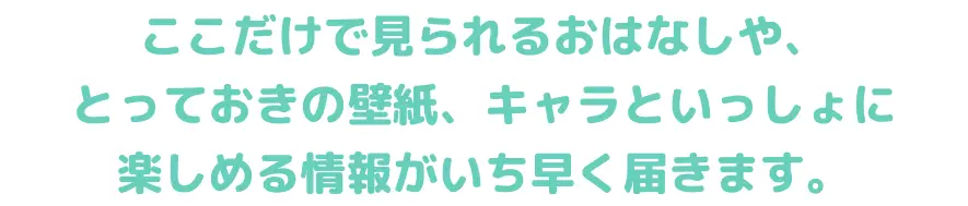 ここだけで見られるおはなしや、とっておきの壁紙、キャラといっしょに楽しめる情報がいち早く届きます。