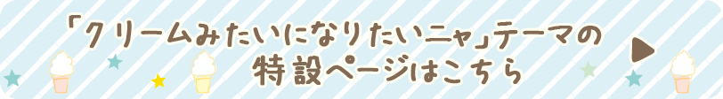 「クリームみたいになりたいニャ」テーマの特設ページはこちら