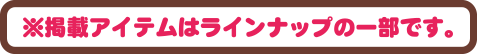 ※掲載アイテムはラインナップの一部です。