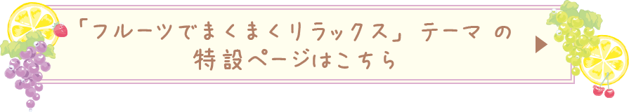 「フルーツでまくまくリラックス」テーマ の特設ページはこちら