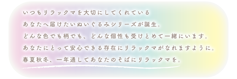 いつもリラックマを大切にしてくれている
あなたへ届けたいぬいぐるみシリーズが誕生。
どんな色でも柄でも、どんな個性も受けとめて一緒にいます。
あなたにとって安心できる存在にリラックマがなれますように。
春夏秋冬、一年通してあなたのそばにリラックマを。