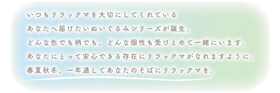 いつもリラックマを大切にしてくれている
あなたへ届けたいぬいぐるみシリーズが誕生。
どんな色でも柄でも、どんな個性も受けとめて一緒にいます。
あなたにとって安心できる存在にリラックマがなれますように。
春夏秋冬、一年通してあなたのそばにリラックマを。