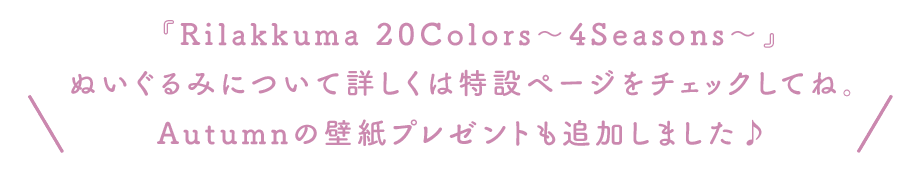 ＼『Rilakkuma 20Colors～4Seasons～』の特設サイトがOPENしました！ ぬいぐるみについて詳しくはこちらからチェックしてね。 壁紙プレゼントやInstagramキャンペーンもありますよ♪ ／