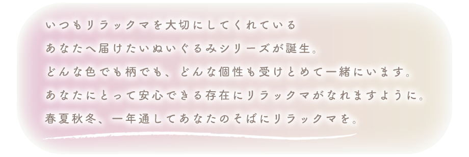 いつもリラックマを大切にしてくれている
あなたへ届けたいぬいぐるみシリーズが誕生。
どんな色でも柄でも、どんな個性も受けとめて一緒にいます。
あなたにとって安心できる存在にリラックマがなれますように。
春夏秋冬、一年通してあなたのそばにリラックマを。