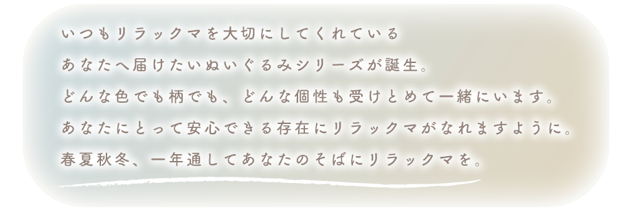 いつもリラックマを大切にしてくれている
あなたへ届けたいぬいぐるみシリーズが誕生。
どんな色でも柄でも、どんな個性も受けとめて一緒にいます。
あなたにとって安心できる存在にリラックマがなれますように。
春夏秋冬、一年通してあなたのそばにリラックマを。