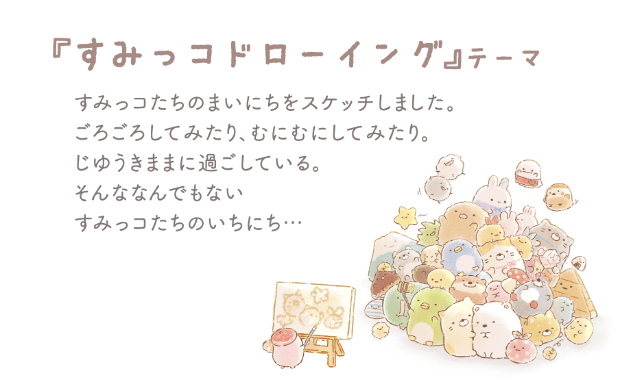 「すみっコドローイング」テーマ すみっコたちのまいにちをスケッチしました。ごろごろしてみたり、むにむにしてみたり。じゆうきままに過ごしている。そんななんでもないすみっコたちのいちにち...