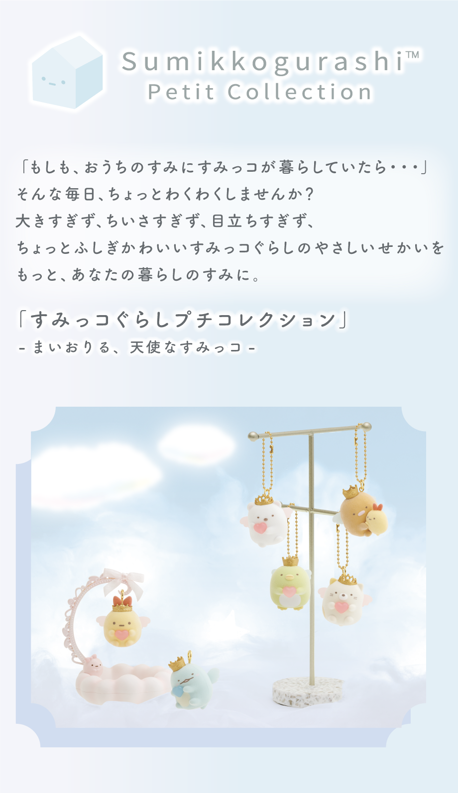 Sumikkogurashi Petit Collection 「もしも、おうちのすみにすみっコが暮らしていたら...」そんな毎日、ちょっとわくわくしませんか？大きすぎず、ちいさすぎず、目立ちすぎず、ちょっとふしぎかわいいすみっコぐらしのやさしいせかいをもっと、あなたの暮らしのすみに。「すみっコぐらしプチコレクション」-まいおりる、天使なすみっコ-