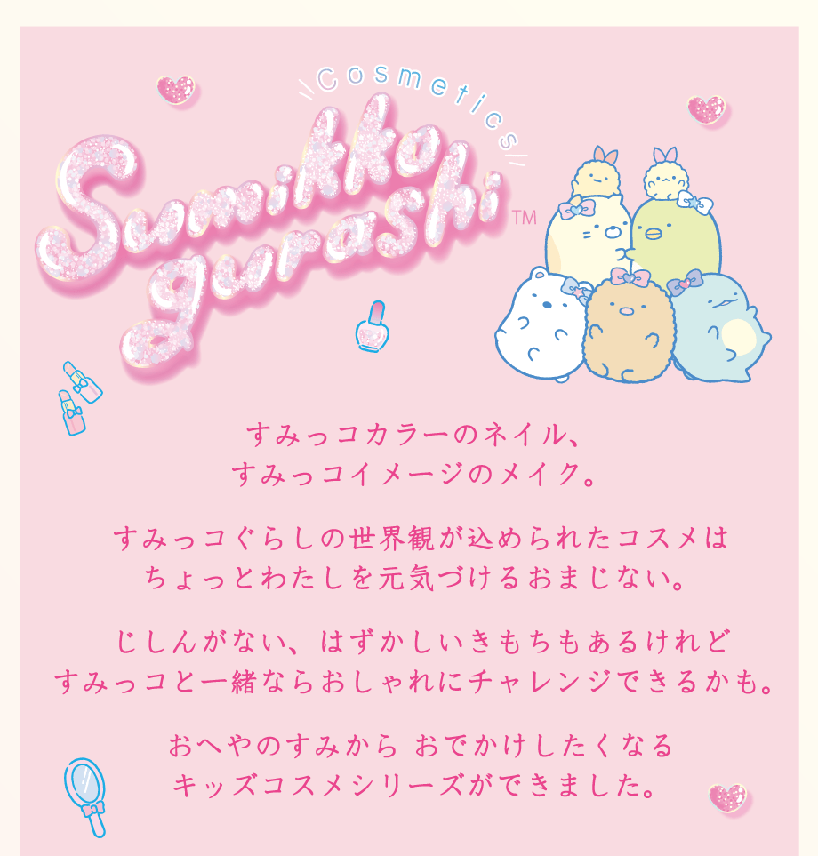 すみっコカラーのネイル、すみっコイメージのメイク。すみっコぐらしの世界観が込められたコスメはちょっとわたしを元気づけるおまじない。じしんがない、はずかしい気持ちもあるけれどすみっコと一緒ならおしゃれにチャレンジできるかも。おへやのすみから おでかけしたくなるキッズコスメシリーズができました。