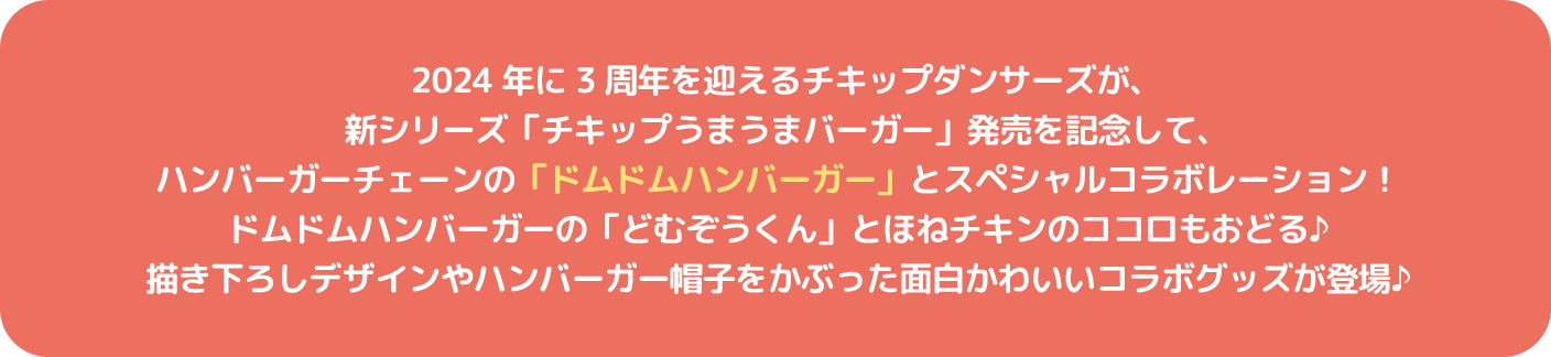 2024年に3周年を迎えるチキップダンサーズが、新シリーズ「チキップうまうまバーガー」発売を記念して、ハンバーガーチェーンの「ドムドムハンバーガー」とスペシャルコラボレーション！ドムドムハンバーガーの「どむぞうくん」とほねチキンのココロもおどる♪描き下ろしデザインやハンバーガー帽子をかぶった面白かわいいコラボグッズが登場♪