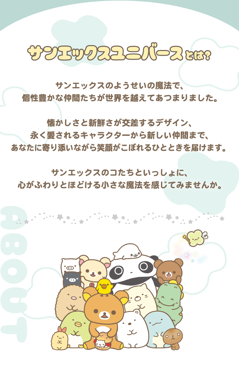 サンエックスユニバースとは？サンエックスのようせいの魔法で、
個性豊かな仲間たちが世界を越えてあつまりました。
懐かしさと新鮮さが交差するデザイン、
永く愛されるキャラクターから新しい仲間まで、
あなたに寄り添いながら笑顔がこぼれるひとときを届けます。 
サンエックスのコたちといっしょに、
心がふわりとほどける小さな魔法を感じてみませんか。