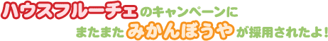 ハウスフルーチェのキャンペーンにまたまたみかんぼうやが採用されたよ！
