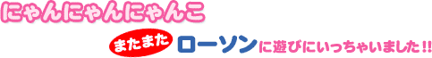 にゃんにゃんにゃんこ　またまたローソンに遊びにいっちゃいました！！