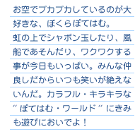 お空でプカプカしているのが大好きな、ぼくらぽてはむ。
虹の上でシャボン玉したり、風船であそんだり、ワクワクする事が
今日もいっぱい。みんな仲良しだからいつも笑いが絶えないんだ。
カラフル・キラキラな''ぽてはむ・ワールド''にきみも遊びにおいでよ！