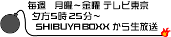 毎週月曜〜金曜 テレビ東京　夕方　５時２５分〜　SHIBUYA BOXX から生放送