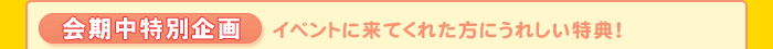 会期中特別企画 イベントに来てくれた方にうれしい特典!