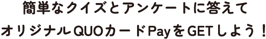 簡単なクイズとアンケートに答えてオリジナルQUOカードPayをGETしよう！