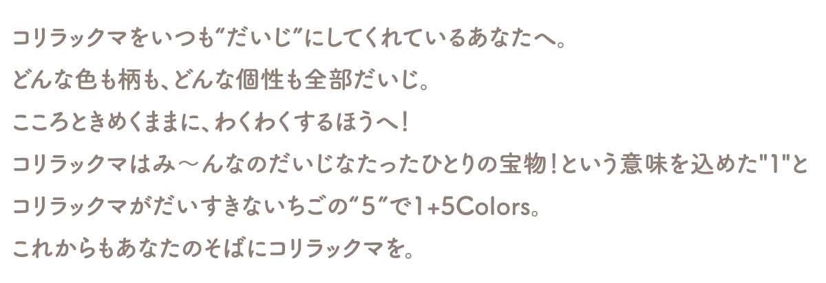 コリラックマをいつも“だいじ”にしてくれているあなたへ。
どんな色も柄も、どんな個性も全部だいじ。
こころときめくままに、わくわくするほうへ！
コリラックマはみ〜んなのだいじなたったひとりの宝物！という意味を込めた１と
コリラックマがだいすきないちごの“５”で1+5Colors。
これからもあなたのそばにコリラックマを。