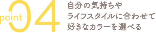 自分の気持ちやライフスタイルに合わせて好きなカラーを選べる