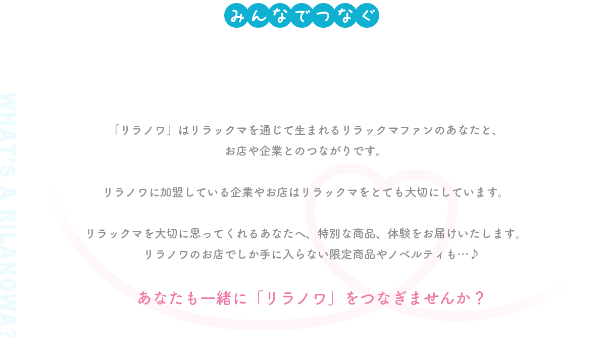 リラックマの輪「リラノワ」「リラノワ」はリラックマを通じて生まれるリラックマファンのあなたと、
お店や企業とのつながりです。
リラノワに加盟している企業やお店はリラックマをとても大切にしています。
リラックマを大切に思ってくれるあなたへ、特別な商品、体験をお届けいたします。リラノワのお店でしか手に入らない限定商品やノベルティも…♪あなたも一緒に「リラノワ」をつなぎませんか？