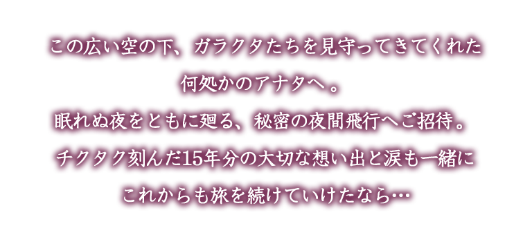 この広い空の下、ガラクタたちを見守ってきてくれた
何処かのアナタへ。
眠れぬ夜をともに廻る、秘密の夜間飛行へご招待。
チクタク刻んだ15年分の大切な想い出と涙も一緒に
これからも旅を続けていけたなら…