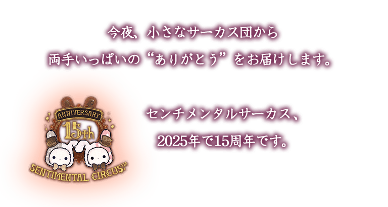今夜、小さなサーカス団から
両手いっぱいの“ありがとう”をお届けします。
センチメンタルサーカス、2025年で15周年です。