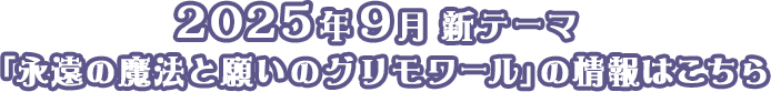 2025年9月 新テーマ 「永遠の魔法と願いのグリモワール」の情報はこちら