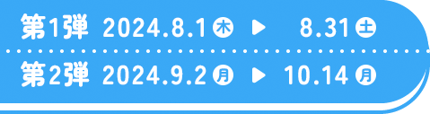 第1弾 2024.8.1(木)〜8.31(土) 第2弾 2024.9.2(月)〜10.14(月)