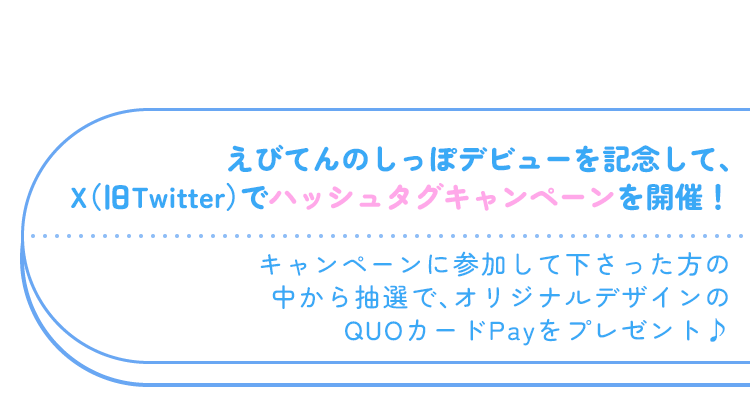 えびてんのしっぽデビューを記念して、X(旧Twitter)でハッシュタグキャンペーンを開催! キャンペーンに参加してくださった方の中から抽選で、オリジナルデザインのQUOカードPayをプレゼント♪