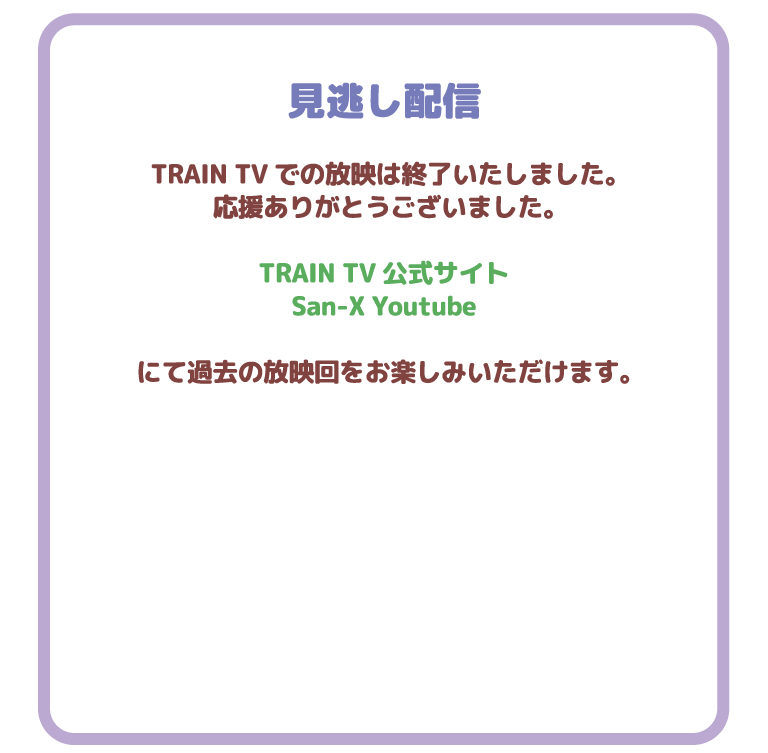 見逃し配信
TRAIN TVでの放映は終了いたしました。応援ありがとうございました。TRAIN TV 公式サイト　San-X Youtube　にて過去の放送回をお楽しみいただけます。