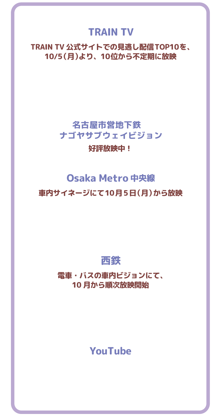 TRAIN TV TRAIN TV公式サイトでの見逃し配信TOP10を、
10/5（月）より、10位から不定期に放映 名古屋市営地下鉄　
ナゴヤサブウェイビジョン 好評放映中！Osaka Metro中央線 車内サイネージにて10月5日（月）から放映 西鉄 電車・バスの車内ビジョンにて、
10月から順次放映開始 YouTube
