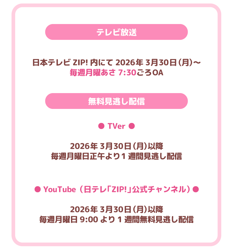 テレビ放送
日本テレビZIP!内にて2026年3月30日（月）～
毎週月曜あさ7:30ごろOA
無料見逃し配信
TVer
2026年3月30日（月）以降
毎週月曜日正午より1週間見逃し配信
YouTube（日テレ「ZIP!」公式チャンネル）
2026年3月30日（月）以降
毎週月曜日9:00より1週間無料見逃し配信