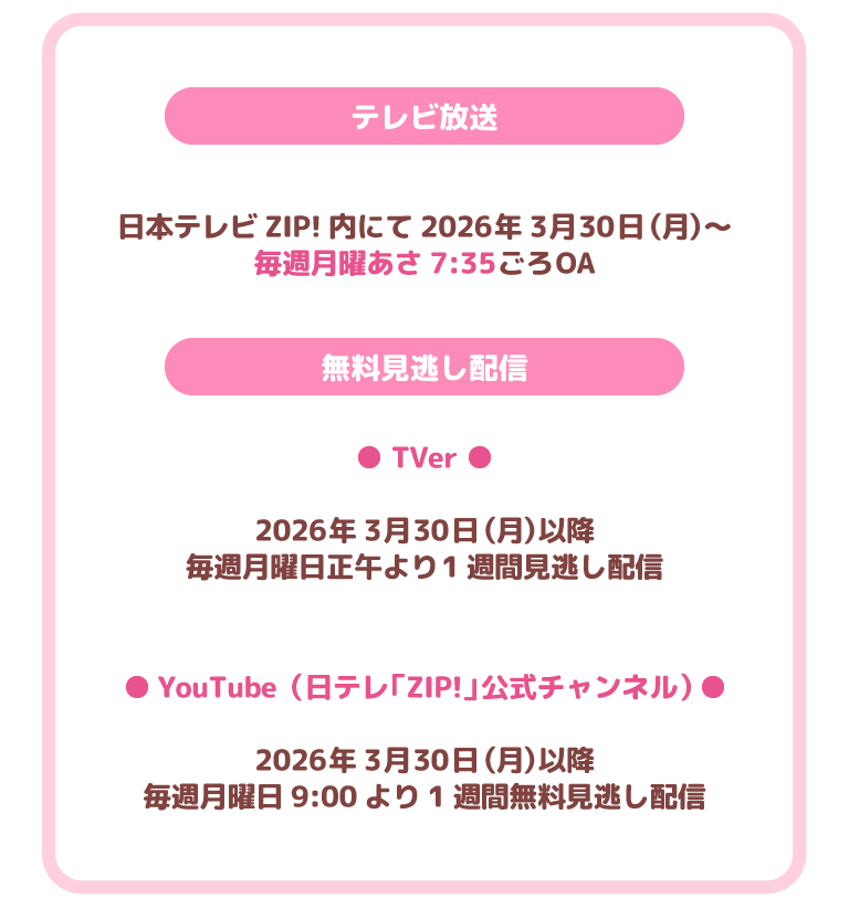 テレビ放送
日本テレビZIP!内にて2026年3月30日（月）～
毎週月曜あさ7:35ごろOA
無料見逃し配信
TVer
2026年3月30日（月）以降
毎週月曜日正午より1週間見逃し配信
YouTube（日テレ「ZIP!」公式チャンネル）
2026年3月30日（月）以降
毎週月曜日9:00より1週間無料見逃し配信