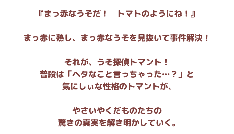 『まっ赤なうそだ！　トマトのようにね！』
まっ赤に熟し、まっ赤なうそを見抜いて事件解決！
それが、うそ探偵トマント！
普段は「ヘタなこと言っちゃった…？」と
気にしぃな性格のトマントが、
やさいやくだものたちの
驚きの真実を解き明かしていく。