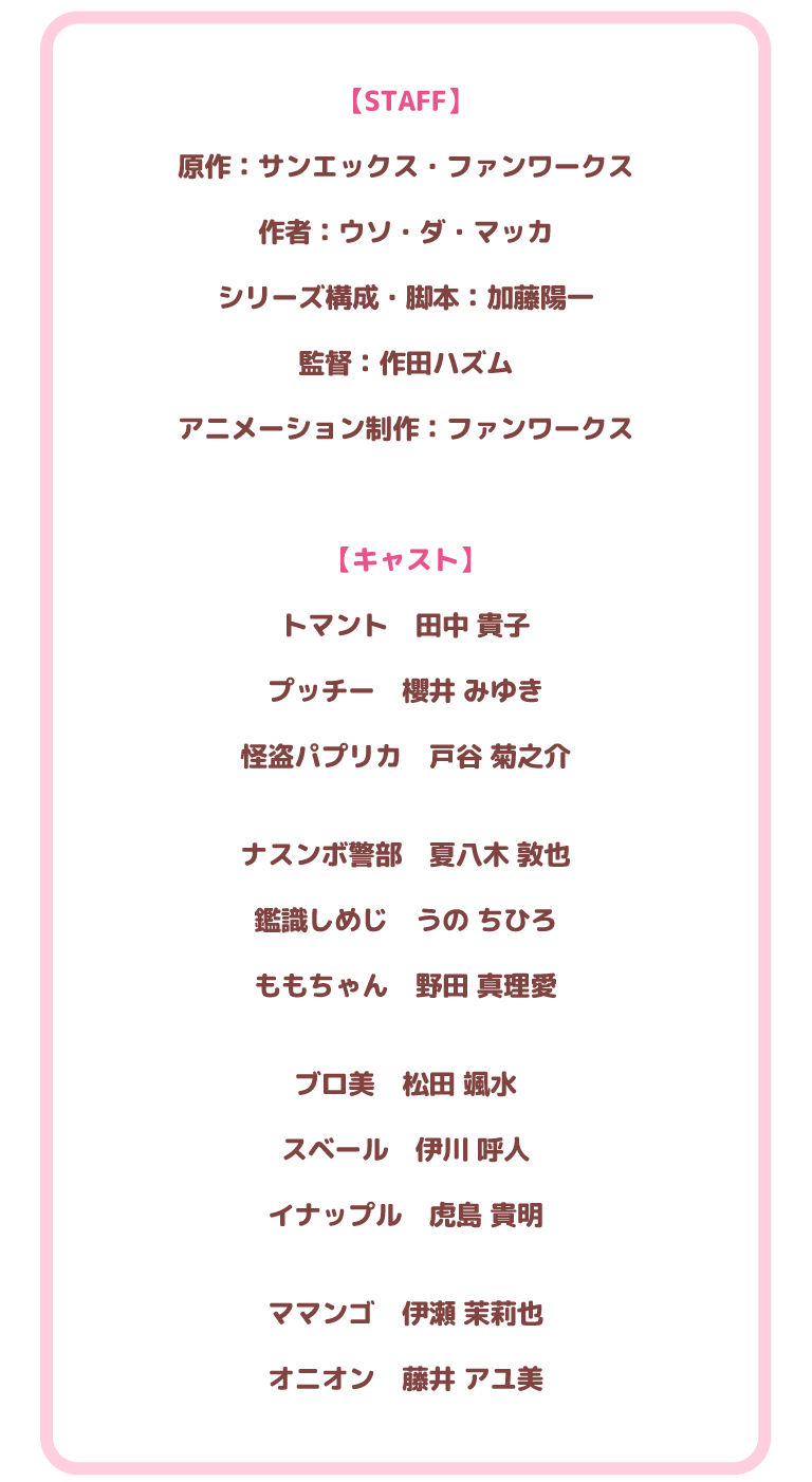 【STAFF】原作：サンエックス・ファンワークス
作者：ウソ・ダ・マッカ
シリーズ構成・脚本：加藤陽一
監督：作田ハズム
アニメーション制作：ファンワークス
【キャスト】
トマント　田中 貴子
プッチー　櫻井 みゆき
怪盗パプリカ　戸谷 菊之介
ナスンボ警部　夏八木 敦也
鑑識しめじ　うの ちひろ
ももちゃん　野田 真理愛
ブロ美　松田 颯水
スベール　伊川 呼人
イナップル　虎島 貴明
ママンゴ　伊瀬 茉莉也
オニオン　藤井 アユ美