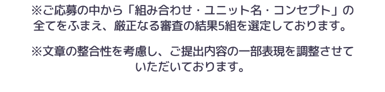 ※ご応募の中から「組み合わせ・ユニット名・コンセプト」の
全てをふまえ、厳正なる審査の結果5組を選定しております。※文章の整合性を考慮し、ご提出内容の一部表現を調整させて
いただいております。