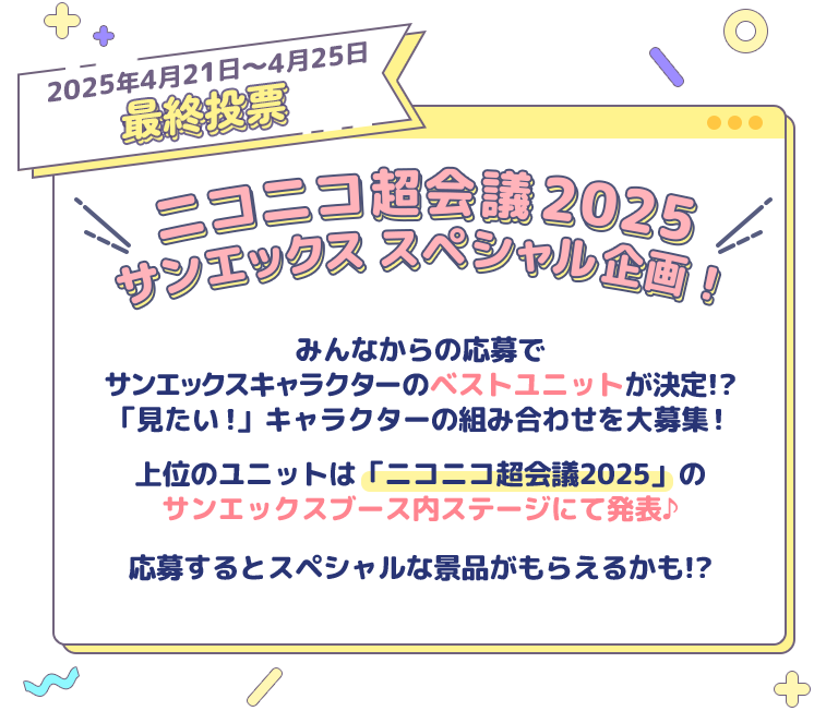 2025年4月21日～4月25日
 最終投票 ニコニコ超会議2025 サンエックス スペシャル企画！みんなからの応募で サンエックスキャラクターのベストユニットが決定!? 「見たい!」キャラクターの組み合わせを大募集！  上位のユニットは「ニコニコ超会議2025」の
サンエックスブース内ステージにて発表♪

応募するとスペシャルな景品がもらえるかも!?