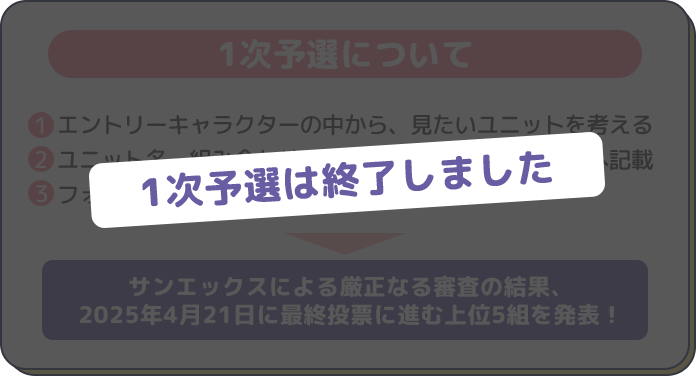 1次予選について　エントリーキャラクターの中から、見たいユニットを考える
　ユニット名・組み合わせの理由をアンケートフォームへ記載
　フォームを提出して応募完了！
サンエックスによる厳正なる審査の結果、
2025年4月21日に最終投票に進む上位5組を発表！
