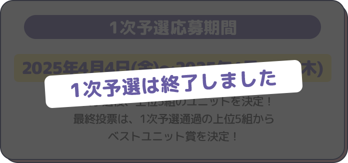 1次予選応募期間
2025年4月4日(金)～2025年4月17日(木)1次予選後、上位5組のユニットを決定！
最終投票は、1次予選通過の上位5組から
ベストユニット賞を決定！