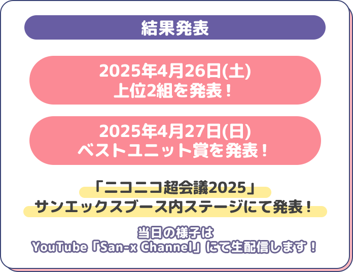 結果発表2025年4月26日(土)
上位2組を発表！2025年4月27日(日)
ベストユニット賞を発表！「ニコニコ超会議2025」
サンエックスブース内ステージにて発表！当日の様子は
YouTube「San-x Channel」にて生配信します！