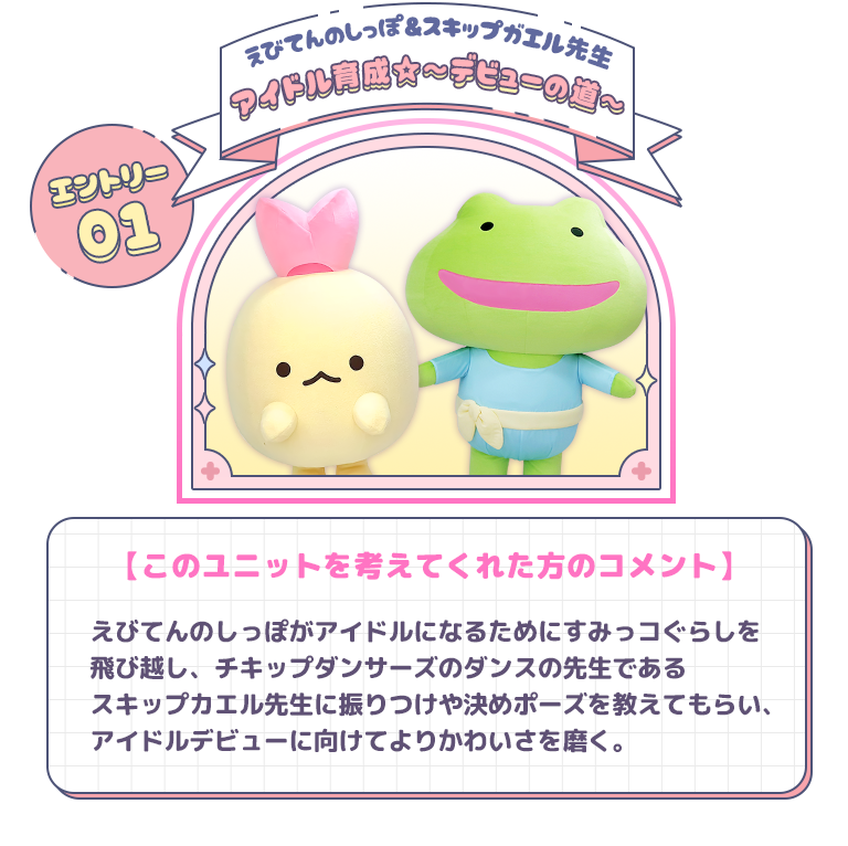 エントリー01 えびてんのしっぽ＆スキップガエル先生　アイドル育成☆～デビューの道～　【このユニットを考えてくれた方のコメント】えびてんのしっぽがアイドルになるためにすみっコぐらしを飛び越し、チキップダンサーズのダンスの先生である　スキップガエル先生に振りつけた決めポーズを教えてもらい、アイドルデビューに向けてよりかわいさを磨く。