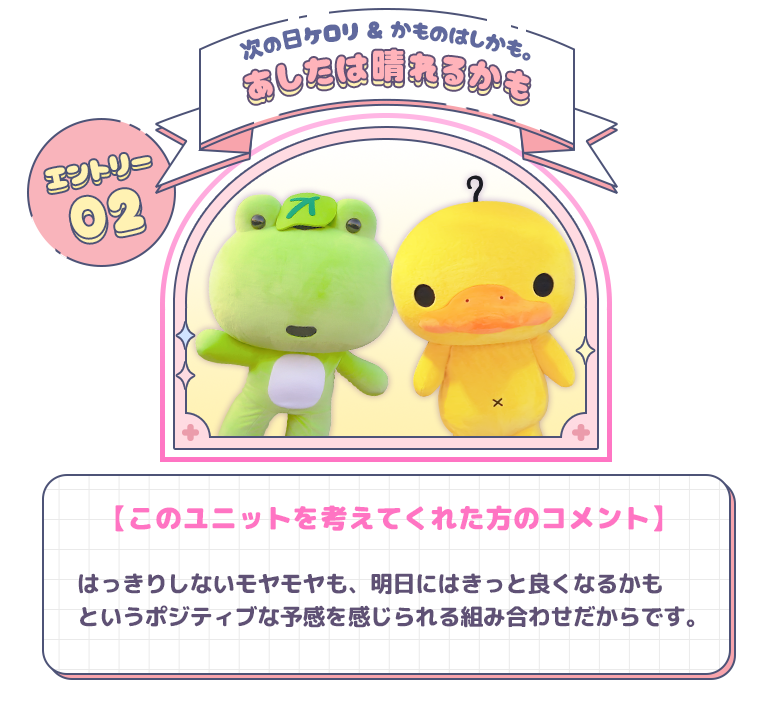 エントリー02 次の日ケロリ＆かものはしかも。　あしたは晴れるかも　【このユニットを考えてくれた方のコメント】はっきりしないモヤモヤも、明日にはきっと良くなるかもというポジティブな予感を感じられる組み合わせだからです。