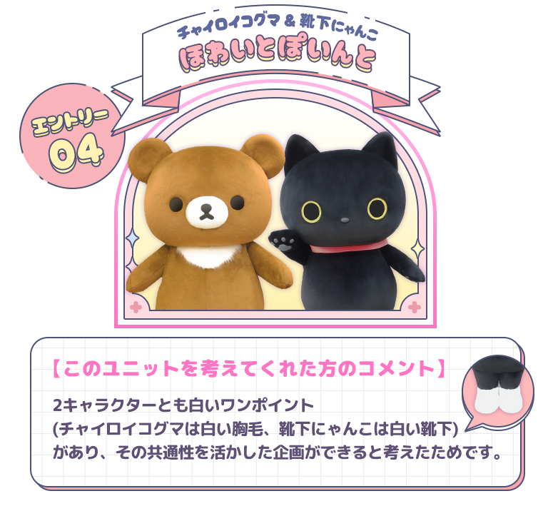 エントリー04 チャイロイコグマ＆靴下にゃんこ　ほわいとぽいんと　【このユニットを考えてくれた方のコメント】2キャラクターとも白いワンポイント(チャイロイコグマは白い胸毛、靴下にゃんこは白い靴下)があり、その共通性を活かした企画ができると考えたためです。