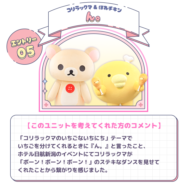 エントリー05 コリラックマ＆ほねチキン　ん。　【このユニットを考えてくれた方のコメント】「コリラックマのいちごないちにち」テーマでいちごを分けてくれるときに『ん。』と言ったこと、ホテル日航新潟のイベントにてコリラックマが「ボーン！ボーン！ボーン！」のステキなダンスを見せてくれたことから繋がりを感じました。