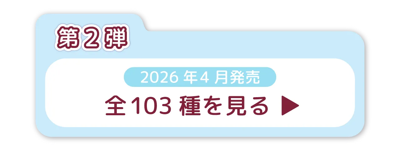 第2弾　2026年4月発売　全103種を見る